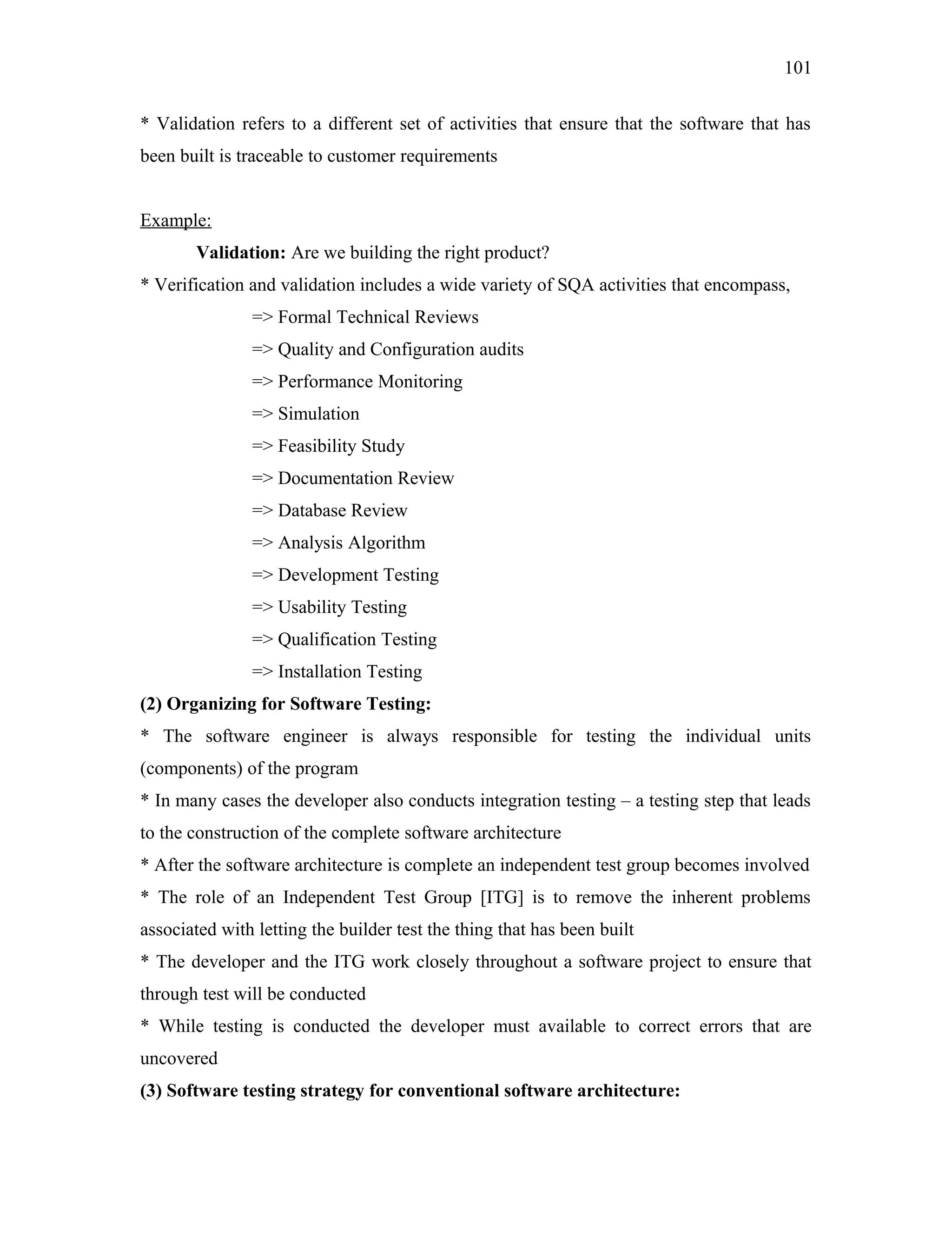 101
* Validation refers to a different set of activities that ensure that the software that has
been built is traceable to customer requirements
Example:
Validation: Are we building the right product?
* Verification and validation includes a wide variety of SQA activities that encompass,
=> Formal Technical Reviews
=> Quality and Configuration audits
=> Performance Monitoring
=> Simulation
=> Feasibility Study
=> Documentation Review
=> Database Review
=> Analysis Algorithm
=> Development Testing
=> Usability Testing
=> Qualification Testing
=> Installation Testing
(2) Organizing for Software Testing:
* The software engineer is always responsible for testing the individual units
(components) of the program
* In many cases the developer also conducts integration testing – a testing step that leads
to the construction of the complete software architecture
* After the software architecture is complete an independent test group becomes involved
* The role of an Independent Test Group [ITG] is to remove the inherent problems
associated with letting the builder test the thing that has been built
* The developer and the ITG work closely throughout a software project to ensure that
through test will be conducted
* While testing is conducted the developer must available to correct errors that are
uncovered
(3) Software testing strategy for conventional software architecture:

 