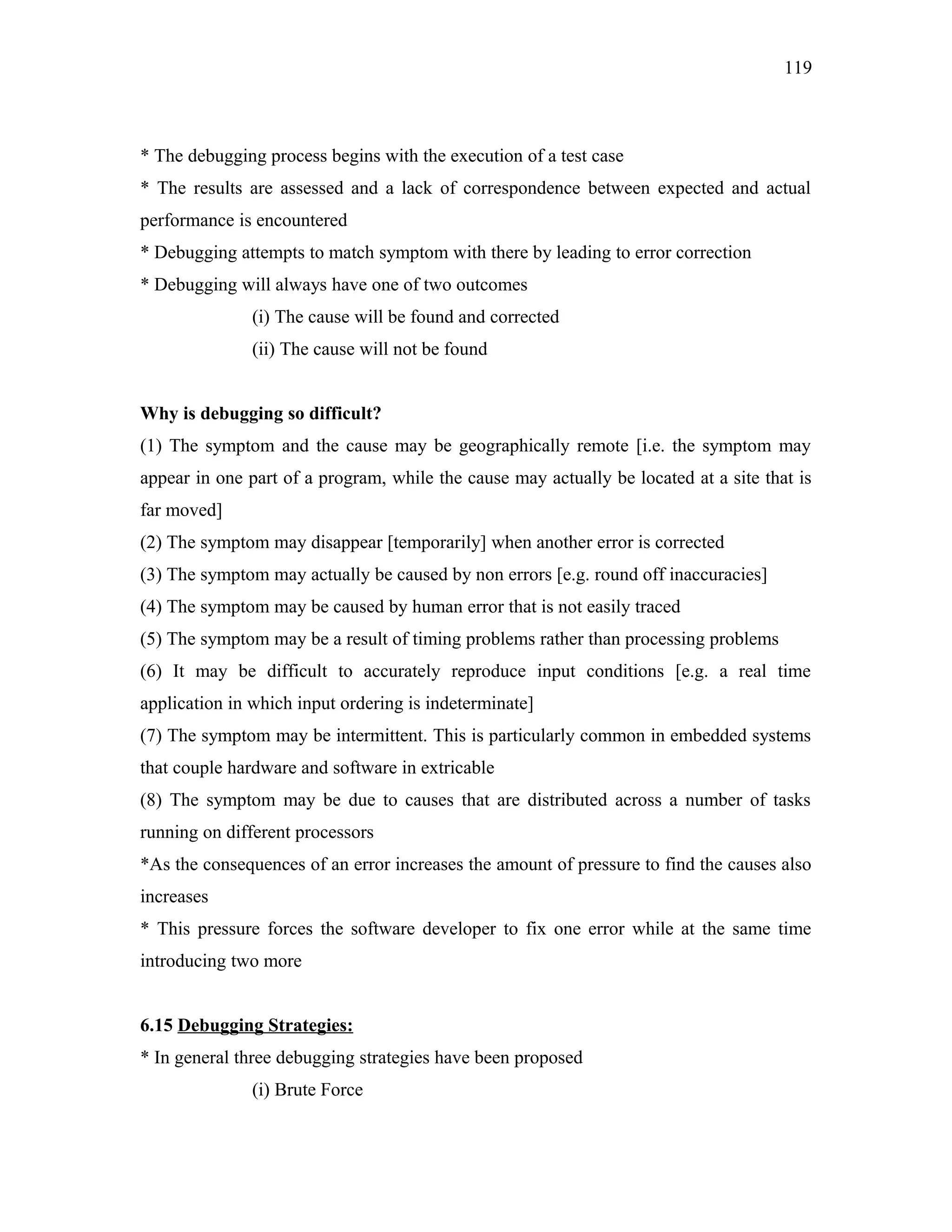 119

* The debugging process begins with the execution of a test case
* The results are assessed and a lack of correspondence between expected and actual
performance is encountered
* Debugging attempts to match symptom with there by leading to error correction
* Debugging will always have one of two outcomes
(i) The cause will be found and corrected
(ii) The cause will not be found
Why is debugging so difficult?
(1) The symptom and the cause may be geographically remote [i.e. the symptom may
appear in one part of a program, while the cause may actually be located at a site that is
far moved]
(2) The symptom may disappear [temporarily] when another error is corrected
(3) The symptom may actually be caused by non errors [e.g. round off inaccuracies]
(4) The symptom may be caused by human error that is not easily traced
(5) The symptom may be a result of timing problems rather than processing problems
(6) It may be difficult to accurately reproduce input conditions [e.g. a real time
application in which input ordering is indeterminate]
(7) The symptom may be intermittent. This is particularly common in embedded systems
that couple hardware and software in extricable
(8) The symptom may be due to causes that are distributed across a number of tasks
running on different processors
*As the consequences of an error increases the amount of pressure to find the causes also
increases
* This pressure forces the software developer to fix one error while at the same time
introducing two more
6.15 Debugging Strategies:
* In general three debugging strategies have been proposed
(i) Brute Force

 