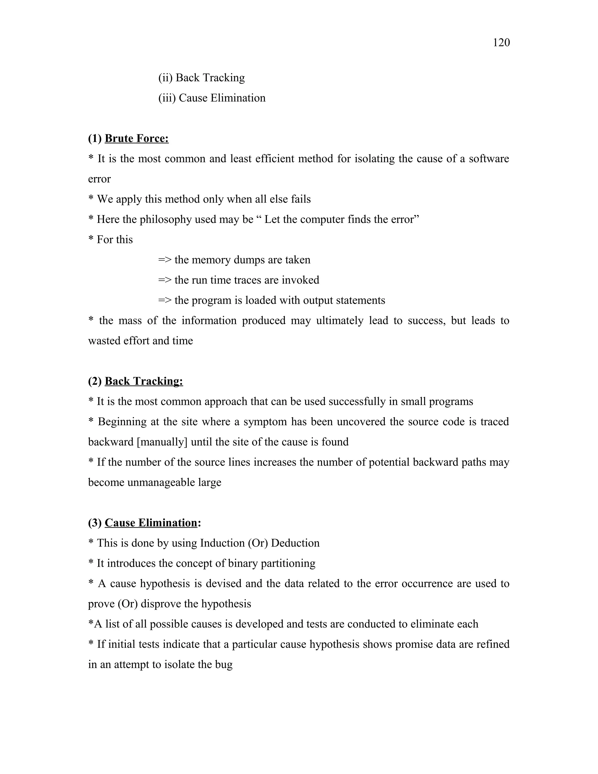 120
(ii) Back Tracking
(iii) Cause Elimination
(1) Brute Force:
* It is the most common and least efficient method for isolating the cause of a software
error
* We apply this method only when all else fails
* Here the philosophy used may be “ Let the computer finds the error”
* For this
=> the memory dumps are taken
=> the run time traces are invoked
=> the program is loaded with output statements
* the mass of the information produced may ultimately lead to success, but leads to
wasted effort and time
(2) Back Tracking:
* It is the most common approach that can be used successfully in small programs
* Beginning at the site where a symptom has been uncovered the source code is traced
backward [manually] until the site of the cause is found
* If the number of the source lines increases the number of potential backward paths may
become unmanageable large
(3) Cause Elimination:
* This is done by using Induction (Or) Deduction
* It introduces the concept of binary partitioning
* A cause hypothesis is devised and the data related to the error occurrence are used to
prove (Or) disprove the hypothesis
*A list of all possible causes is developed and tests are conducted to eliminate each
* If initial tests indicate that a particular cause hypothesis shows promise data are refined
in an attempt to isolate the bug

 
