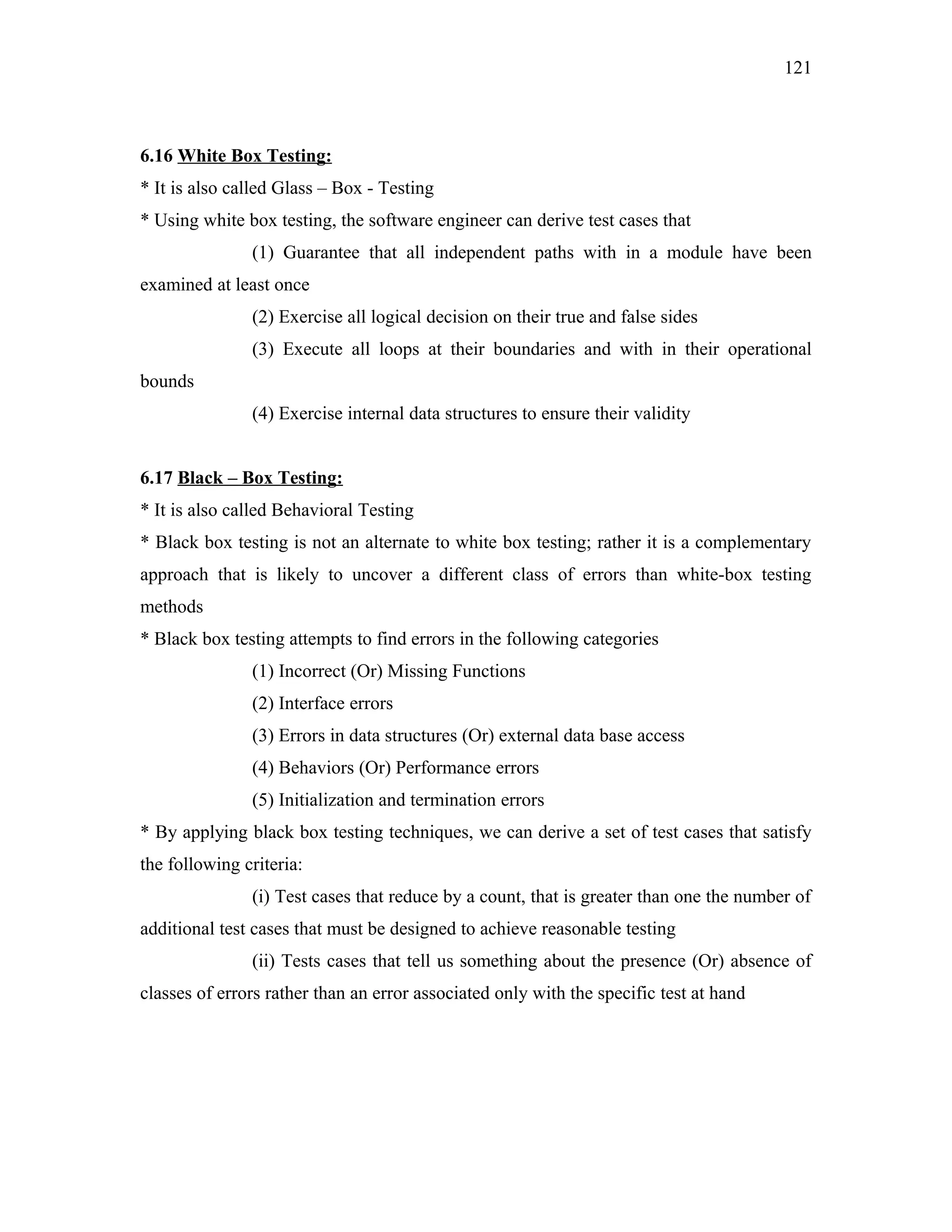 121

6.16 White Box Testing:
* It is also called Glass – Box - Testing
* Using white box testing, the software engineer can derive test cases that
(1) Guarantee that all independent paths with in a module have been
examined at least once
(2) Exercise all logical decision on their true and false sides
(3) Execute all loops at their boundaries and with in their operational
bounds
(4) Exercise internal data structures to ensure their validity
6.17 Black – Box Testing:
* It is also called Behavioral Testing
* Black box testing is not an alternate to white box testing; rather it is a complementary
approach that is likely to uncover a different class of errors than white-box testing
methods
* Black box testing attempts to find errors in the following categories
(1) Incorrect (Or) Missing Functions
(2) Interface errors
(3) Errors in data structures (Or) external data base access
(4) Behaviors (Or) Performance errors
(5) Initialization and termination errors
* By applying black box testing techniques, we can derive a set of test cases that satisfy
the following criteria:
(i) Test cases that reduce by a count, that is greater than one the number of
additional test cases that must be designed to achieve reasonable testing
(ii) Tests cases that tell us something about the presence (Or) absence of
classes of errors rather than an error associated only with the specific test at hand

 