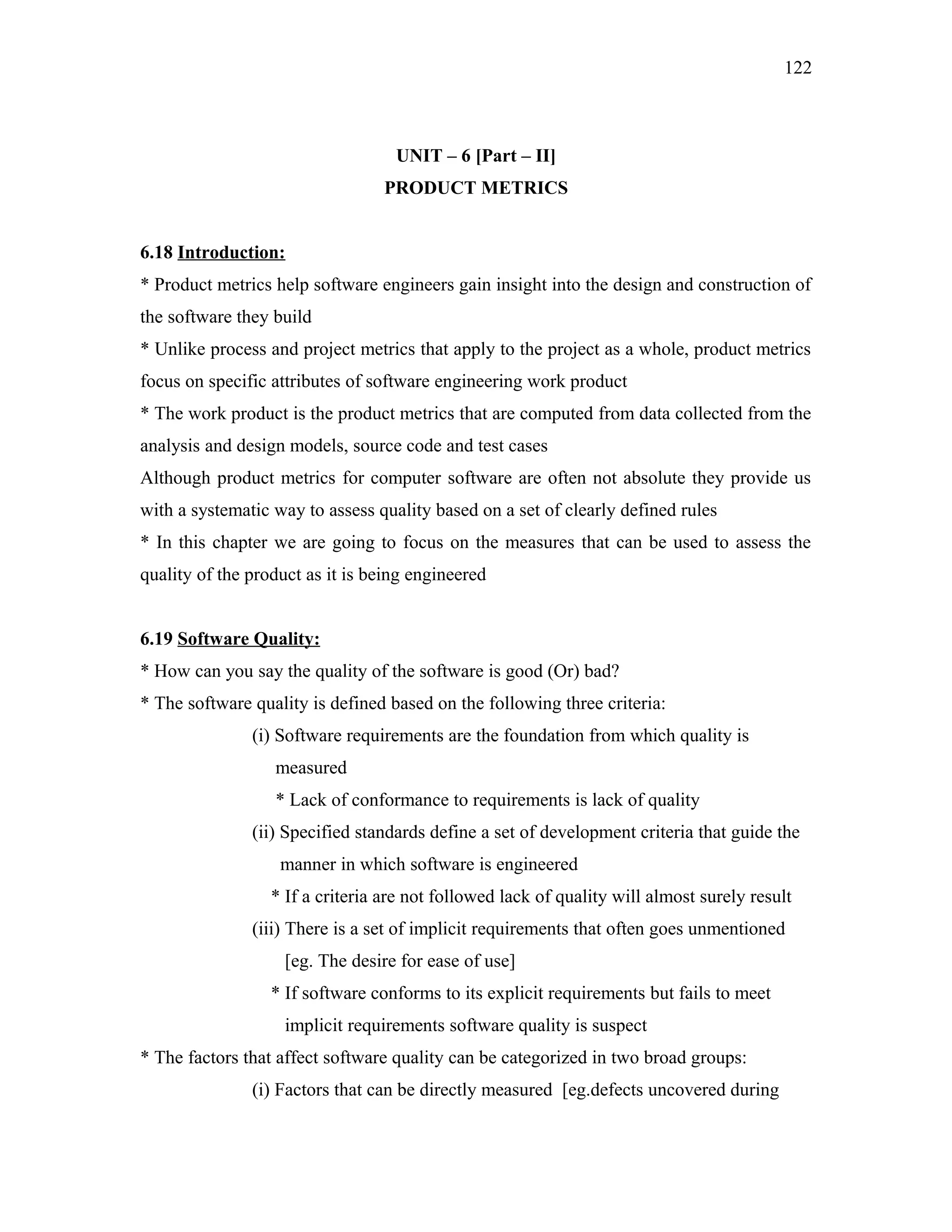 122

UNIT – 6 [Part – II]
PRODUCT METRICS
6.18 Introduction:
* Product metrics help software engineers gain insight into the design and construction of
the software they build
* Unlike process and project metrics that apply to the project as a whole, product metrics
focus on specific attributes of software engineering work product
* The work product is the product metrics that are computed from data collected from the
analysis and design models, source code and test cases
Although product metrics for computer software are often not absolute they provide us
with a systematic way to assess quality based on a set of clearly defined rules
* In this chapter we are going to focus on the measures that can be used to assess the
quality of the product as it is being engineered
6.19 Software Quality:
* How can you say the quality of the software is good (Or) bad?
* The software quality is defined based on the following three criteria:
(i) Software requirements are the foundation from which quality is
measured
* Lack of conformance to requirements is lack of quality
(ii) Specified standards define a set of development criteria that guide the
manner in which software is engineered
* If a criteria are not followed lack of quality will almost surely result
(iii) There is a set of implicit requirements that often goes unmentioned
[eg. The desire for ease of use]
* If software conforms to its explicit requirements but fails to meet
implicit requirements software quality is suspect
* The factors that affect software quality can be categorized in two broad groups:
(i) Factors that can be directly measured [eg.defects uncovered during

 