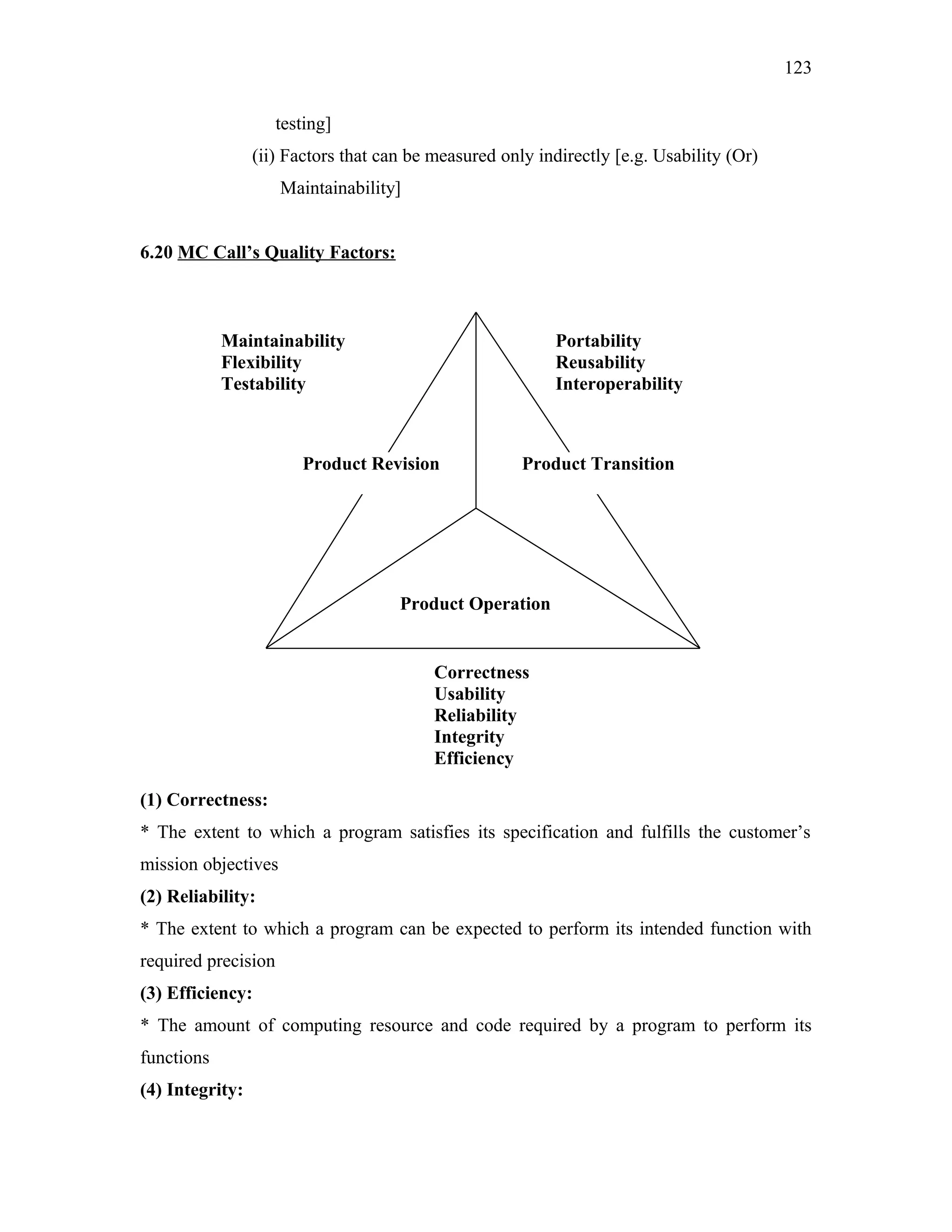 123
testing]
(ii) Factors that can be measured only indirectly [e.g. Usability (Or)
Maintainability]
6.20 MC Call’s Quality Factors:

Maintainability
Flexibility
Testability

Portability
Reusability
Interoperability

Product Revision

Product Transition

Product Operation

Correctness
Usability
Reliability
Integrity
Efficiency
(1) Correctness:
* The extent to which a program satisfies its specification and fulfills the customer’s
mission objectives
(2) Reliability:
* The extent to which a program can be expected to perform its intended function with
required precision
(3) Efficiency:
* The amount of computing resource and code required by a program to perform its
functions
(4) Integrity:

 