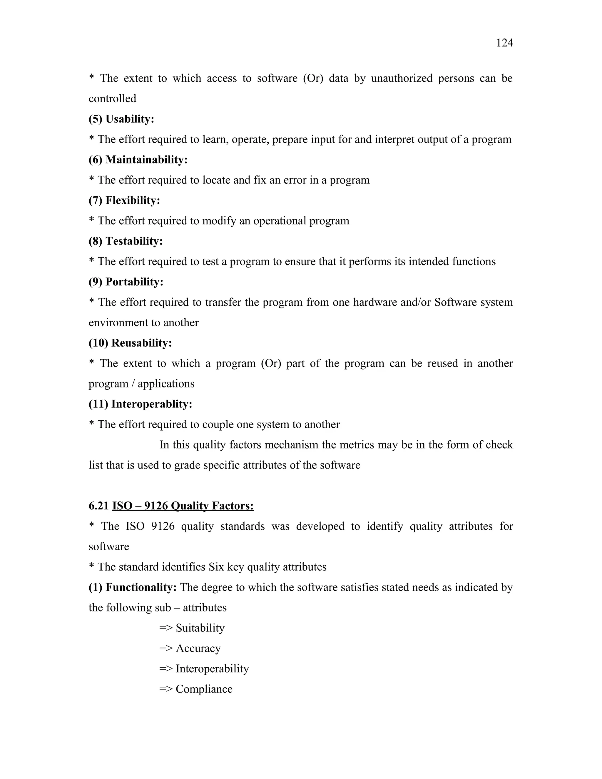 124
* The extent to which access to software (Or) data by unauthorized persons can be
controlled
(5) Usability:
* The effort required to learn, operate, prepare input for and interpret output of a program
(6) Maintainability:
* The effort required to locate and fix an error in a program
(7) Flexibility:
* The effort required to modify an operational program
(8) Testability:
* The effort required to test a program to ensure that it performs its intended functions
(9) Portability:
* The effort required to transfer the program from one hardware and/or Software system
environment to another
(10) Reusability:
* The extent to which a program (Or) part of the program can be reused in another
program / applications
(11) Interoperablity:
* The effort required to couple one system to another
In this quality factors mechanism the metrics may be in the form of check
list that is used to grade specific attributes of the software
6.21 ISO – 9126 Quality Factors:
* The ISO 9126 quality standards was developed to identify quality attributes for
software
* The standard identifies Six key quality attributes
(1) Functionality: The degree to which the software satisfies stated needs as indicated by
the following sub – attributes
=> Suitability
=> Accuracy
=> Interoperability
=> Compliance

 