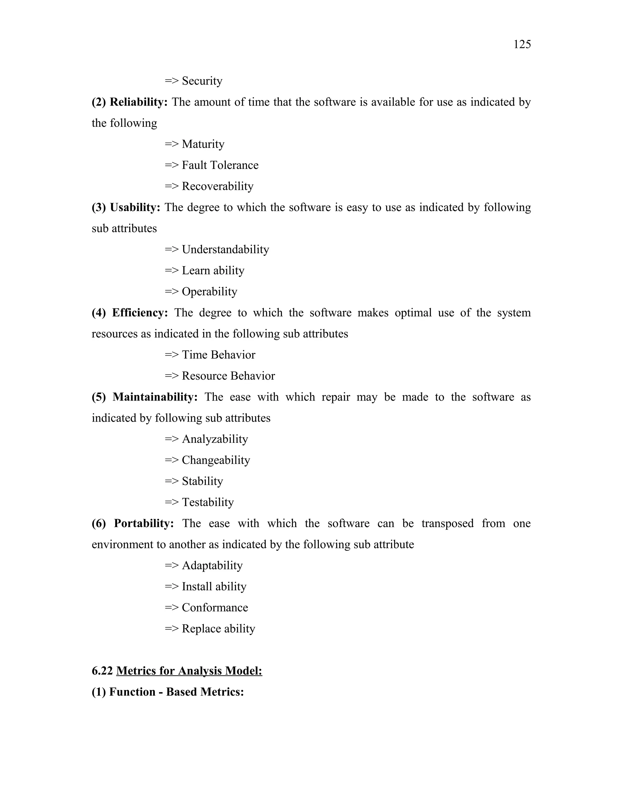 125
=> Security
(2) Reliability: The amount of time that the software is available for use as indicated by
the following
=> Maturity
=> Fault Tolerance
=> Recoverability
(3) Usability: The degree to which the software is easy to use as indicated by following
sub attributes
=> Understandability
=> Learn ability
=> Operability
(4) Efficiency: The degree to which the software makes optimal use of the system
resources as indicated in the following sub attributes
=> Time Behavior
=> Resource Behavior
(5) Maintainability: The ease with which repair may be made to the software as
indicated by following sub attributes
=> Analyzability
=> Changeability
=> Stability
=> Testability
(6) Portability: The ease with which the software can be transposed from one
environment to another as indicated by the following sub attribute
=> Adaptability
=> Install ability
=> Conformance
=> Replace ability
6.22 Metrics for Analysis Model:
(1) Function - Based Metrics:

 