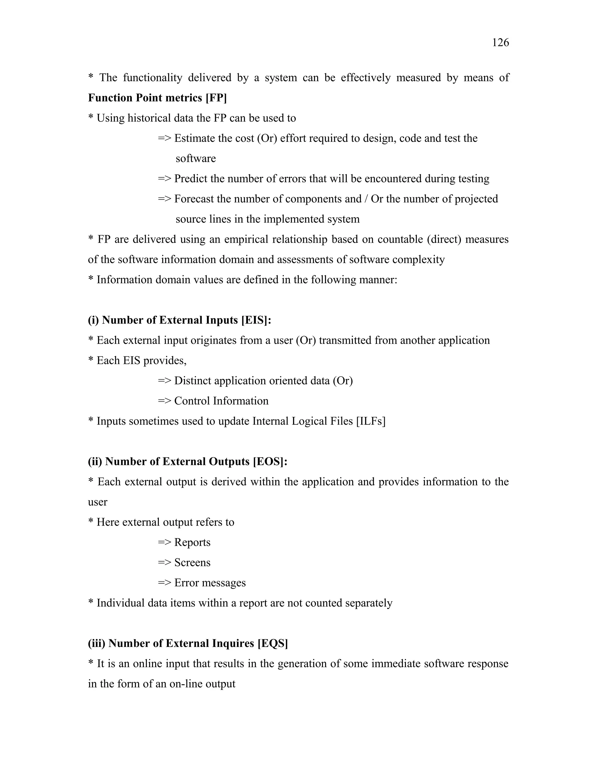 126
* The functionality delivered by a system can be effectively measured by means of
Function Point metrics [FP]
* Using historical data the FP can be used to
=> Estimate the cost (Or) effort required to design, code and test the
software
=> Predict the number of errors that will be encountered during testing
=> Forecast the number of components and / Or the number of projected
source lines in the implemented system
* FP are delivered using an empirical relationship based on countable (direct) measures
of the software information domain and assessments of software complexity
* Information domain values are defined in the following manner:
(i) Number of External Inputs [EIS]:
* Each external input originates from a user (Or) transmitted from another application
* Each EIS provides,
=> Distinct application oriented data (Or)
=> Control Information
* Inputs sometimes used to update Internal Logical Files [ILFs]
(ii) Number of External Outputs [EOS]:
* Each external output is derived within the application and provides information to the
user
* Here external output refers to
=> Reports
=> Screens
=> Error messages
* Individual data items within a report are not counted separately
(iii) Number of External Inquires [EQS]
* It is an online input that results in the generation of some immediate software response
in the form of an on-line output

 