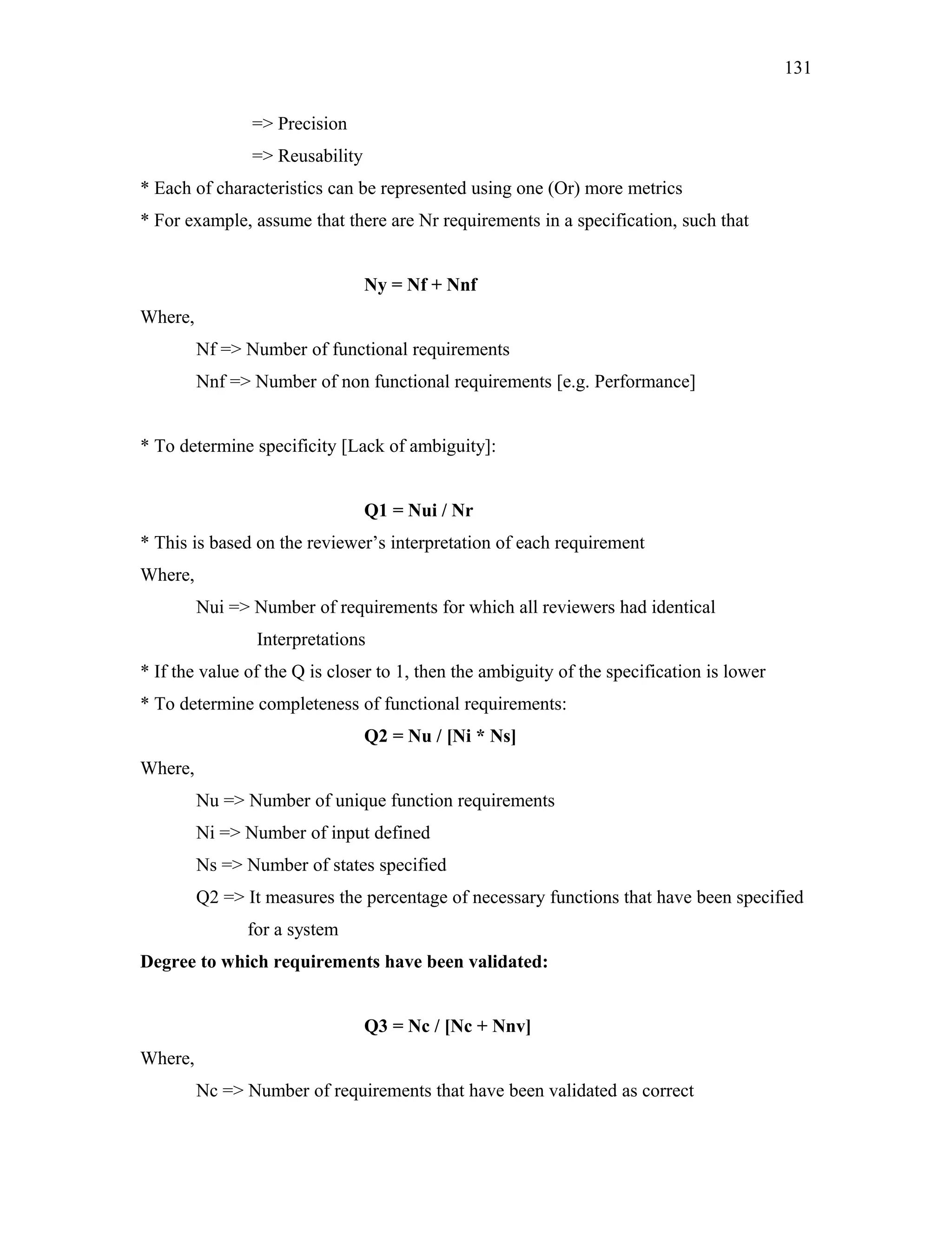 131
=> Precision
=> Reusability
* Each of characteristics can be represented using one (Or) more metrics
* For example, assume that there are Nr requirements in a specification, such that
Ny = Nf + Nnf
Where,
Nf => Number of functional requirements
Nnf => Number of non functional requirements [e.g. Performance]
* To determine specificity [Lack of ambiguity]:
Q1 = Nui / Nr
* This is based on the reviewer’s interpretation of each requirement
Where,
Nui => Number of requirements for which all reviewers had identical
Interpretations
* If the value of the Q is closer to 1, then the ambiguity of the specification is lower
* To determine completeness of functional requirements:
Q2 = Nu / [Ni * Ns]
Where,
Nu => Number of unique function requirements
Ni => Number of input defined
Ns => Number of states specified
Q2 => It measures the percentage of necessary functions that have been specified
for a system
Degree to which requirements have been validated:
Q3 = Nc / [Nc + Nnv]
Where,
Nc => Number of requirements that have been validated as correct

 