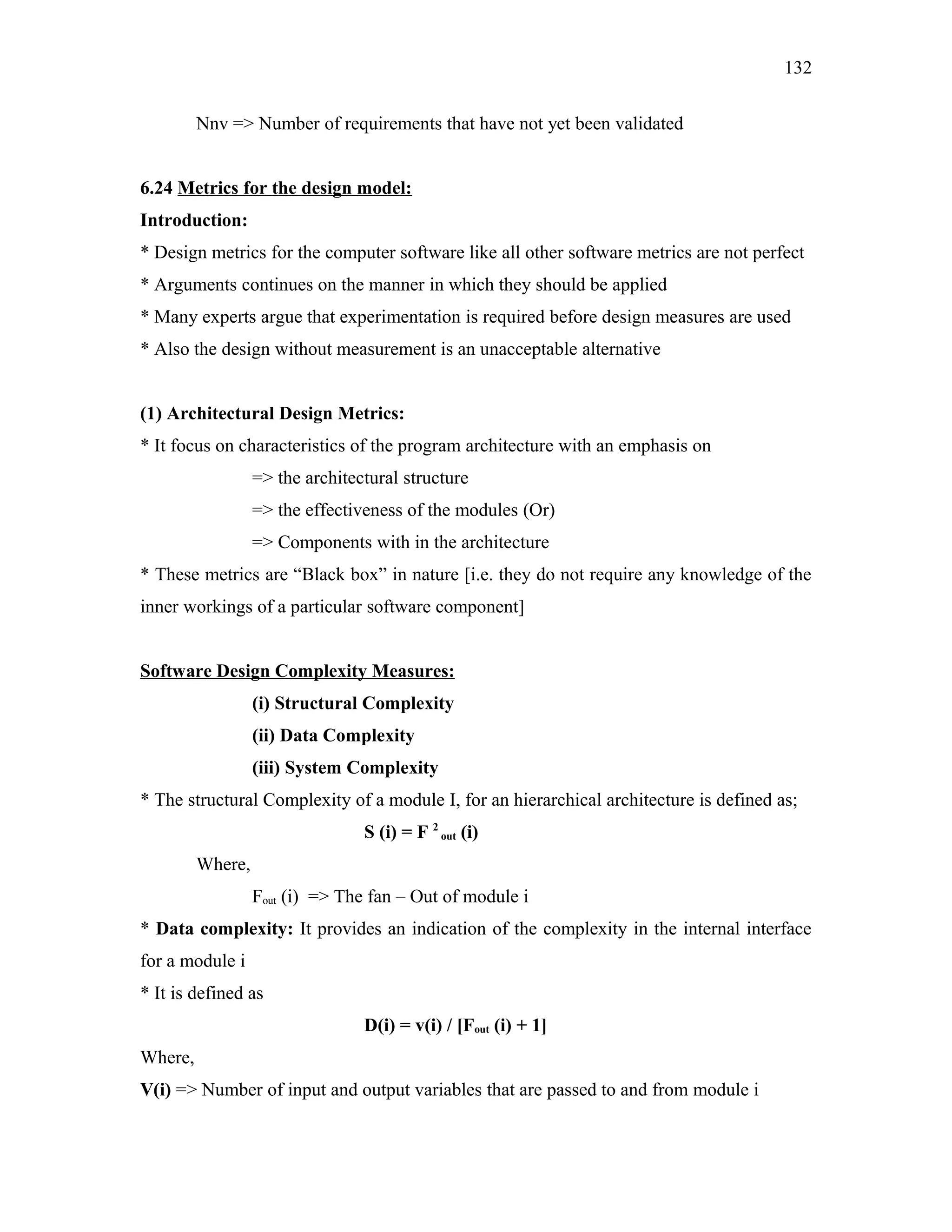 132
Nnv => Number of requirements that have not yet been validated
6.24 Metrics for the design model:
Introduction:
* Design metrics for the computer software like all other software metrics are not perfect
* Arguments continues on the manner in which they should be applied
* Many experts argue that experimentation is required before design measures are used
* Also the design without measurement is an unacceptable alternative
(1) Architectural Design Metrics:
* It focus on characteristics of the program architecture with an emphasis on
=> the architectural structure
=> the effectiveness of the modules (Or)
=> Components with in the architecture
* These metrics are “Black box” in nature [i.e. they do not require any knowledge of the
inner workings of a particular software component]
Software Design Complexity Measures:
(i) Structural Complexity
(ii) Data Complexity
(iii) System Complexity
* The structural Complexity of a module I, for an hierarchical architecture is defined as;
S (i) = F 2 out (i)
Where,
Fout (i) => The fan – Out of module i
* Data complexity: It provides an indication of the complexity in the internal interface
for a module i
* It is defined as
D(i) = v(i) / [Fout (i) + 1]
Where,
V(i) => Number of input and output variables that are passed to and from module i

 