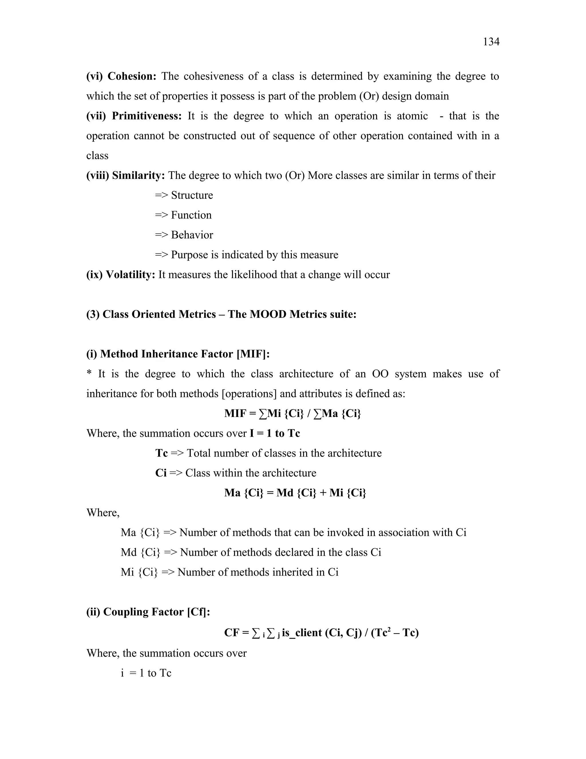 134
(vi) Cohesion: The cohesiveness of a class is determined by examining the degree to
which the set of properties it possess is part of the problem (Or) design domain
(vii) Primitiveness: It is the degree to which an operation is atomic

- that is the

operation cannot be constructed out of sequence of other operation contained with in a
class
(viii) Similarity: The degree to which two (Or) More classes are similar in terms of their
=> Structure
=> Function
=> Behavior
=> Purpose is indicated by this measure
(ix) Volatility: It measures the likelihood that a change will occur
(3) Class Oriented Metrics – The MOOD Metrics suite:
(i) Method Inheritance Factor [MIF]:
* It is the degree to which the class architecture of an OO system makes use of
inheritance for both methods [operations] and attributes is defined as:
MIF = ∑Mi {Ci} / ∑Ma {Ci}
Where, the summation occurs over I = 1 to Tc
Tc => Total number of classes in the architecture
Ci => Class within the architecture
Ma {Ci} = Md {Ci} + Mi {Ci}
Where,
Ma {Ci} => Number of methods that can be invoked in association with Ci
Md {Ci} => Number of methods declared in the class Ci
Mi {Ci} => Number of methods inherited in Ci
(ii) Coupling Factor [Cf]:
CF = ∑ i ∑ j is_client (Ci, Cj) / (Tc2 – Tc)
Where, the summation occurs over
i = 1 to Tc

 