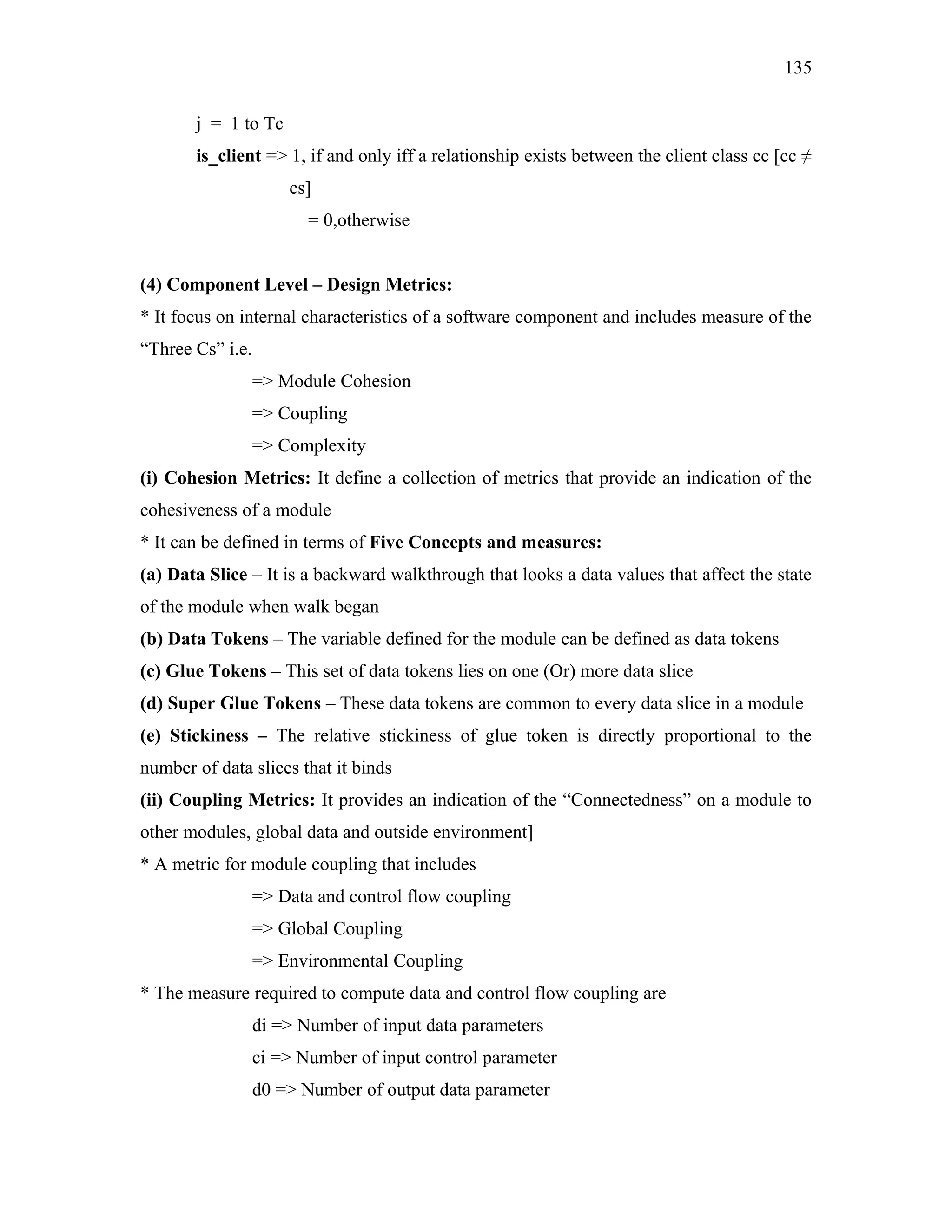 135
j = 1 to Tc
is_client => 1, if and only iff a relationship exists between the client class cc [cc ≠
cs]
= 0,otherwise
(4) Component Level – Design Metrics:
* It focus on internal characteristics of a software component and includes measure of the
“Three Cs” i.e.
=> Module Cohesion
=> Coupling
=> Complexity
(i) Cohesion Metrics: It define a collection of metrics that provide an indication of the
cohesiveness of a module
* It can be defined in terms of Five Concepts and measures:
(a) Data Slice – It is a backward walkthrough that looks a data values that affect the state
of the module when walk began
(b) Data Tokens – The variable defined for the module can be defined as data tokens
(c) Glue Tokens – This set of data tokens lies on one (Or) more data slice
(d) Super Glue Tokens – These data tokens are common to every data slice in a module
(e) Stickiness – The relative stickiness of glue token is directly proportional to the
number of data slices that it binds
(ii) Coupling Metrics: It provides an indication of the “Connectedness” on a module to
other modules, global data and outside environment]
* A metric for module coupling that includes
=> Data and control flow coupling
=> Global Coupling
=> Environmental Coupling
* The measure required to compute data and control flow coupling are
di => Number of input data parameters
ci => Number of input control parameter
d0 => Number of output data parameter

 