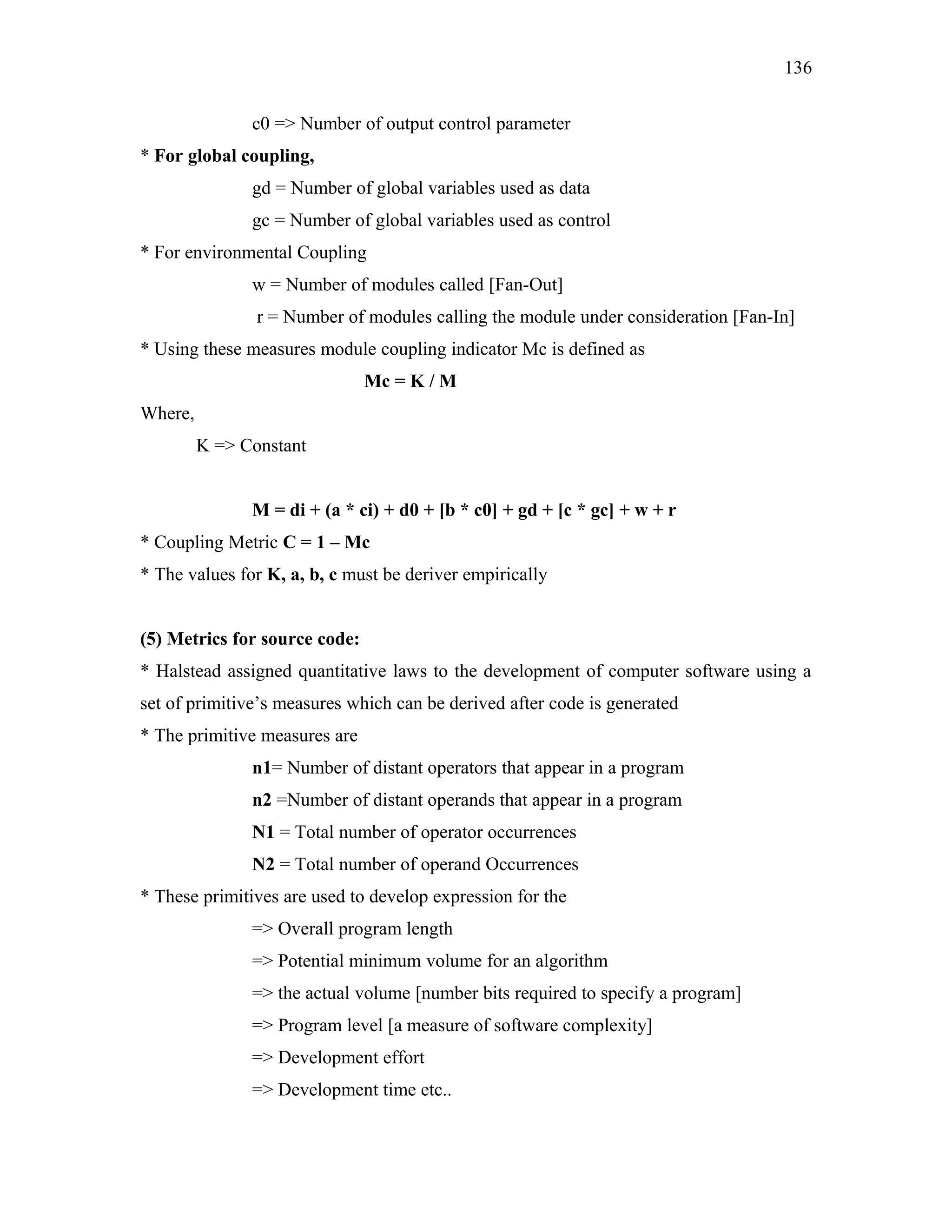 136
c0 => Number of output control parameter
* For global coupling,
gd = Number of global variables used as data
gc = Number of global variables used as control
* For environmental Coupling
w = Number of modules called [Fan-Out]
r = Number of modules calling the module under consideration [Fan-In]
* Using these measures module coupling indicator Mc is defined as
Mc = K / M
Where,
K => Constant
M = di + (a * ci) + d0 + [b * c0] + gd + [c * gc] + w + r
* Coupling Metric C = 1 – Mc
* The values for K, a, b, c must be deriver empirically
(5) Metrics for source code:
* Halstead assigned quantitative laws to the development of computer software using a
set of primitive’s measures which can be derived after code is generated
* The primitive measures are
n1= Number of distant operators that appear in a program
n2 =Number of distant operands that appear in a program
N1 = Total number of operator occurrences
N2 = Total number of operand Occurrences
* These primitives are used to develop expression for the
=> Overall program length
=> Potential minimum volume for an algorithm
=> the actual volume [number bits required to specify a program]
=> Program level [a measure of software complexity]
=> Development effort
=> Development time etc..

 