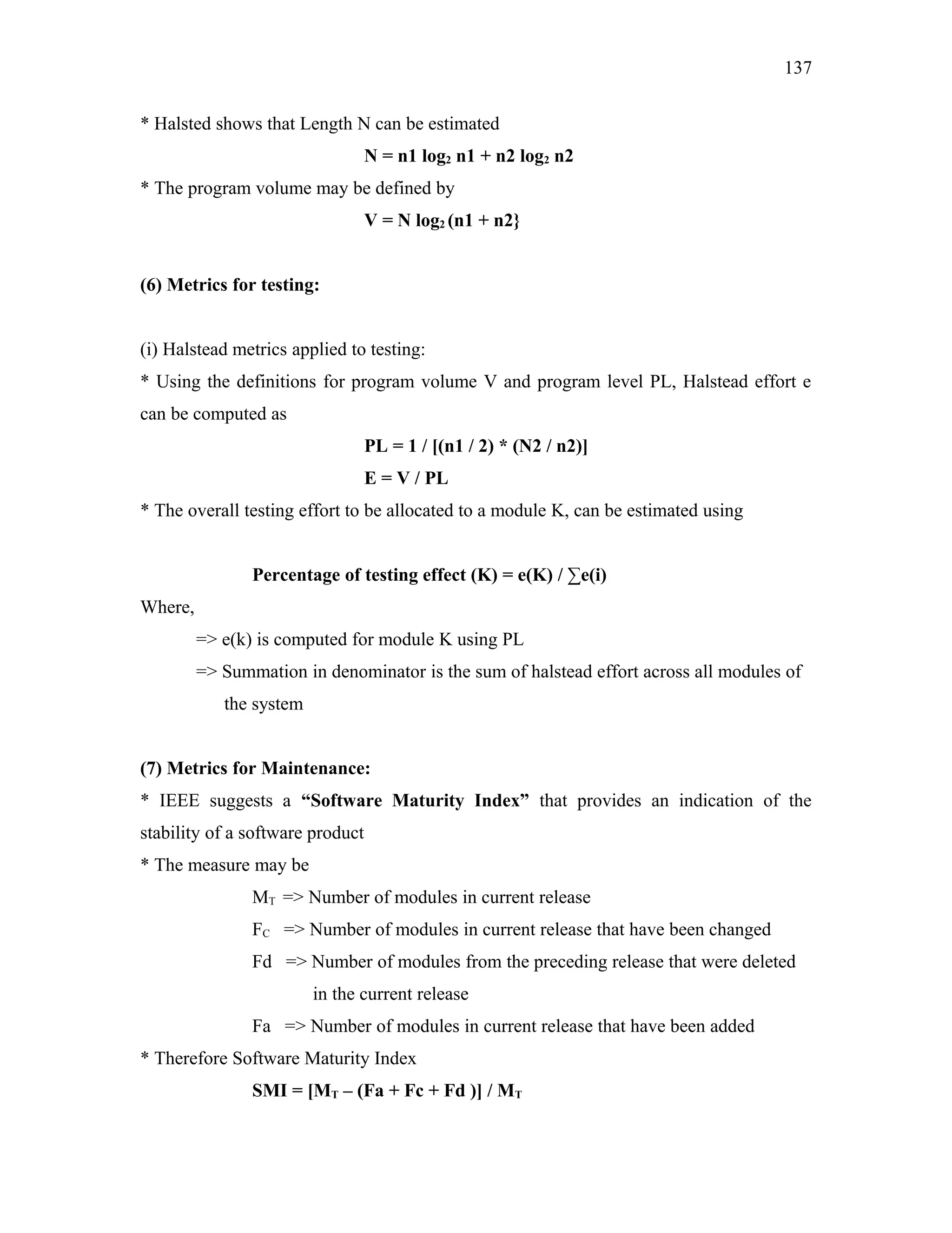 137
* Halsted shows that Length N can be estimated
N = n1 log2 n1 + n2 log2 n2
* The program volume may be defined by
V = N log2 (n1 + n2}
(6) Metrics for testing:
(i) Halstead metrics applied to testing:
* Using the definitions for program volume V and program level PL, Halstead effort e
can be computed as
PL = 1 / [(n1 / 2) * (N2 / n2)]
E = V / PL
* The overall testing effort to be allocated to a module K, can be estimated using
Percentage of testing effect (K) = e(K) / ∑e(i)
Where,
=> e(k) is computed for module K using PL
=> Summation in denominator is the sum of halstead effort across all modules of
the system
(7) Metrics for Maintenance:
* IEEE suggests a “Software Maturity Index” that provides an indication of the
stability of a software product
* The measure may be
MT => Number of modules in current release
FC => Number of modules in current release that have been changed
Fd => Number of modules from the preceding release that were deleted
in the current release
Fa => Number of modules in current release that have been added
* Therefore Software Maturity Index
SMI = [MT – (Fa + Fc + Fd )] / MT

 