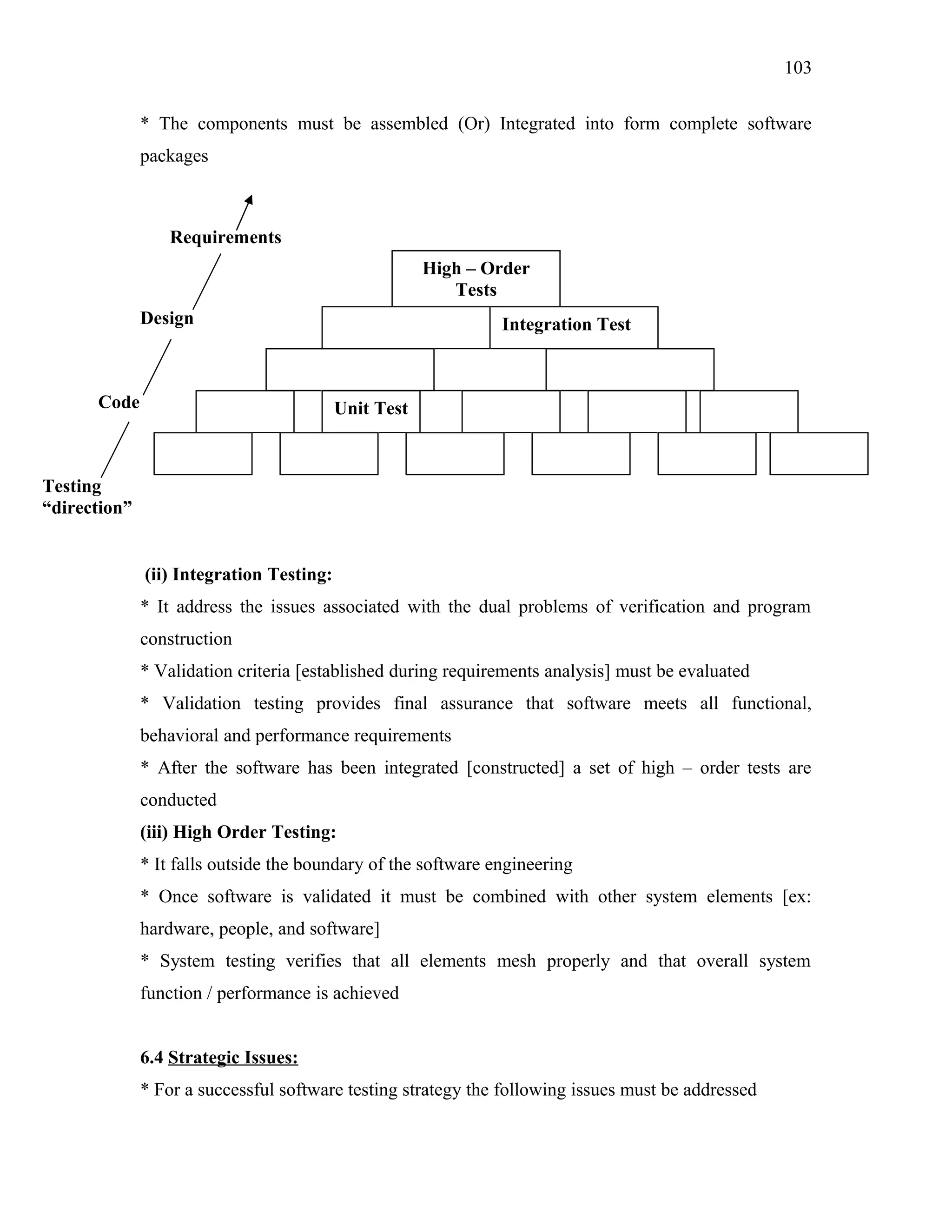 103
* The components must be assembled (Or) Integrated into form complete software
packages

Requirements
High – Order
Tests
Design

Code

Integration Test

Unit Test

Testing
“direction”
(ii) Integration Testing:
* It address the issues associated with the dual problems of verification and program
construction
* Validation criteria [established during requirements analysis] must be evaluated
* Validation testing provides final assurance that software meets all functional,
behavioral and performance requirements
* After the software has been integrated [constructed] a set of high – order tests are
conducted
(iii) High Order Testing:
* It falls outside the boundary of the software engineering
* Once software is validated it must be combined with other system elements [ex:
hardware, people, and software]
* System testing verifies that all elements mesh properly and that overall system
function / performance is achieved
6.4 Strategic Issues:
* For a successful software testing strategy the following issues must be addressed

 