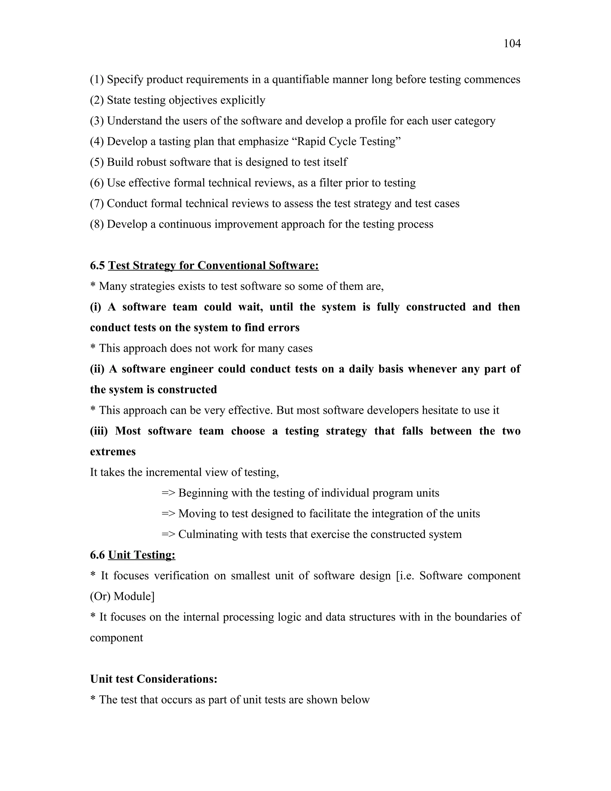 104
(1) Specify product requirements in a quantifiable manner long before testing commences
(2) State testing objectives explicitly
(3) Understand the users of the software and develop a profile for each user category
(4) Develop a tasting plan that emphasize “Rapid Cycle Testing”
(5) Build robust software that is designed to test itself
(6) Use effective formal technical reviews, as a filter prior to testing
(7) Conduct formal technical reviews to assess the test strategy and test cases
(8) Develop a continuous improvement approach for the testing process
6.5 Test Strategy for Conventional Software:
* Many strategies exists to test software so some of them are,
(i) A software team could wait, until the system is fully constructed and then
conduct tests on the system to find errors
* This approach does not work for many cases
(ii) A software engineer could conduct tests on a daily basis whenever any part of
the system is constructed
* This approach can be very effective. But most software developers hesitate to use it
(iii) Most software team choose a testing strategy that falls between the two
extremes
It takes the incremental view of testing,
=> Beginning with the testing of individual program units
=> Moving to test designed to facilitate the integration of the units
=> Culminating with tests that exercise the constructed system
6.6 Unit Testing:
* It focuses verification on smallest unit of software design [i.e. Software component
(Or) Module]
* It focuses on the internal processing logic and data structures with in the boundaries of
component
Unit test Considerations:
* The test that occurs as part of unit tests are shown below

 