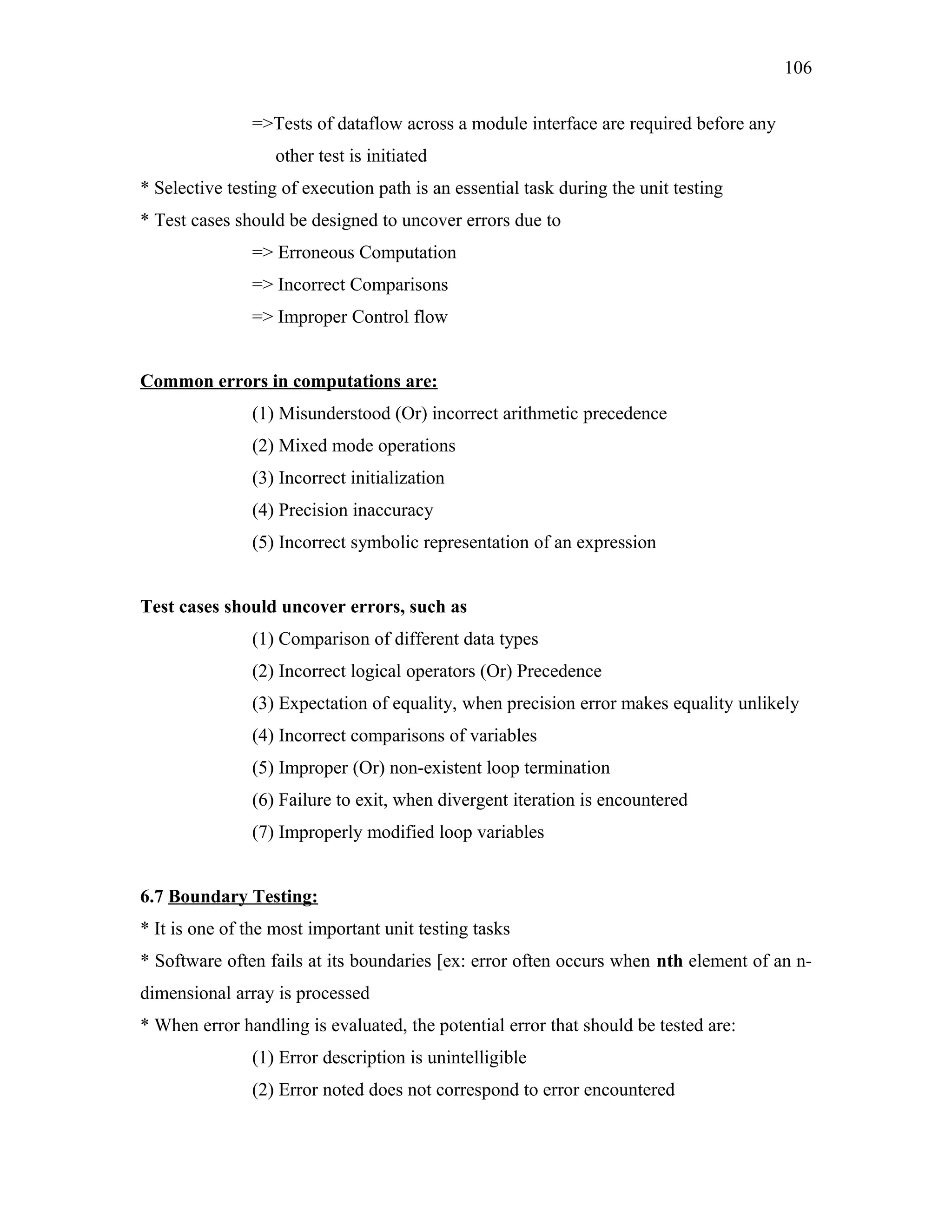 106
=>Tests of dataflow across a module interface are required before any
other test is initiated
* Selective testing of execution path is an essential task during the unit testing
* Test cases should be designed to uncover errors due to
=> Erroneous Computation
=> Incorrect Comparisons
=> Improper Control flow
Common errors in computations are:
(1) Misunderstood (Or) incorrect arithmetic precedence
(2) Mixed mode operations
(3) Incorrect initialization
(4) Precision inaccuracy
(5) Incorrect symbolic representation of an expression
Test cases should uncover errors, such as
(1) Comparison of different data types
(2) Incorrect logical operators (Or) Precedence
(3) Expectation of equality, when precision error makes equality unlikely
(4) Incorrect comparisons of variables
(5) Improper (Or) non-existent loop termination
(6) Failure to exit, when divergent iteration is encountered
(7) Improperly modified loop variables
6.7 Boundary Testing:
* It is one of the most important unit testing tasks
* Software often fails at its boundaries [ex: error often occurs when nth element of an ndimensional array is processed
* When error handling is evaluated, the potential error that should be tested are:
(1) Error description is unintelligible
(2) Error noted does not correspond to error encountered

 