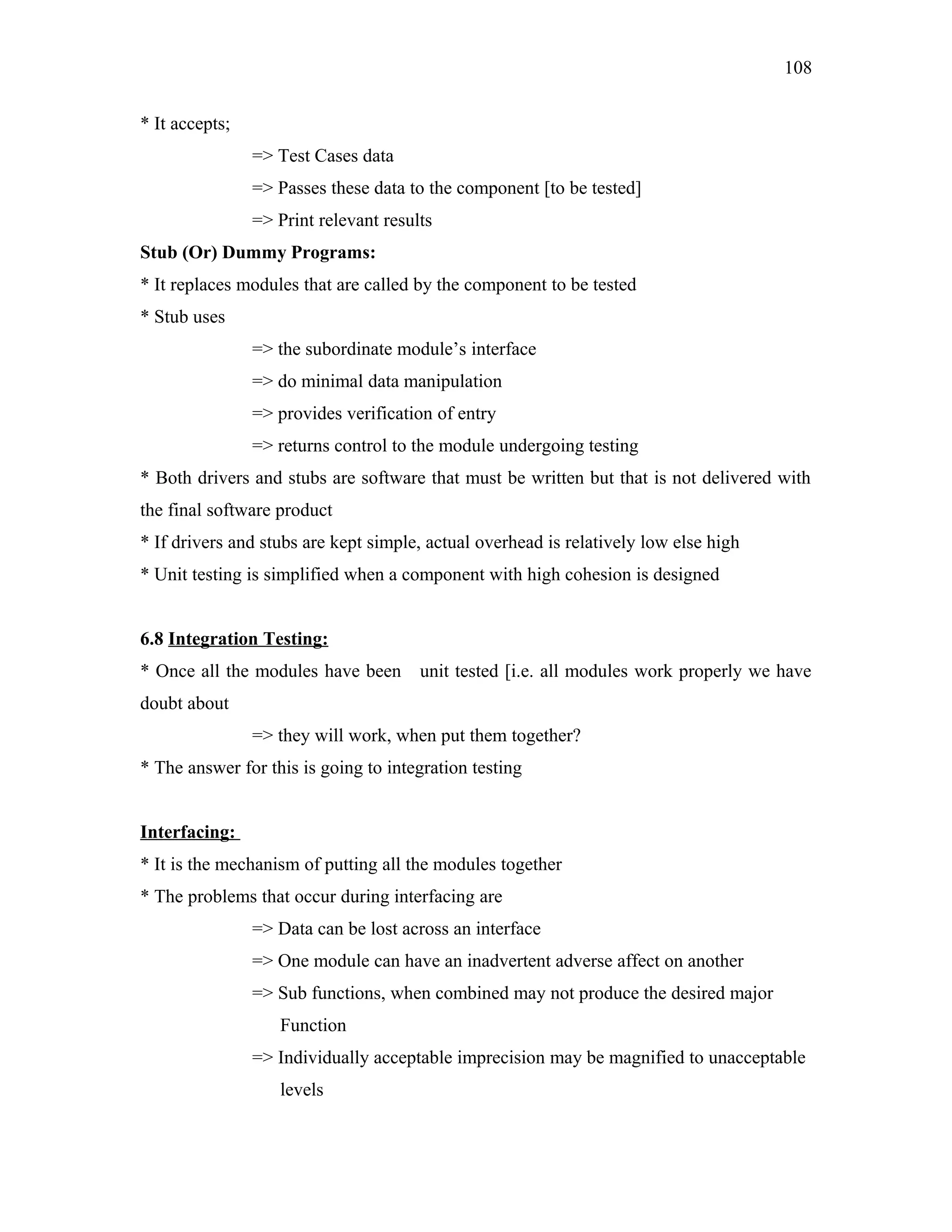 108
* It accepts;
=> Test Cases data
=> Passes these data to the component [to be tested]
=> Print relevant results
Stub (Or) Dummy Programs:
* It replaces modules that are called by the component to be tested
* Stub uses
=> the subordinate module’s interface
=> do minimal data manipulation
=> provides verification of entry
=> returns control to the module undergoing testing
* Both drivers and stubs are software that must be written but that is not delivered with
the final software product
* If drivers and stubs are kept simple, actual overhead is relatively low else high
* Unit testing is simplified when a component with high cohesion is designed
6.8 Integration Testing:
* Once all the modules have been

unit tested [i.e. all modules work properly we have

doubt about
=> they will work, when put them together?
* The answer for this is going to integration testing
Interfacing:
* It is the mechanism of putting all the modules together
* The problems that occur during interfacing are
=> Data can be lost across an interface
=> One module can have an inadvertent adverse affect on another
=> Sub functions, when combined may not produce the desired major
Function
=> Individually acceptable imprecision may be magnified to unacceptable
levels

 
