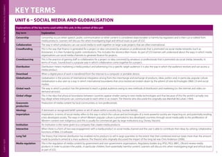 CAMBRIDGETECHNICALSINDIGITALMEDIALEVEL3UNIT6
5
KEY TERMS
UNIT 6 – SOCIAL MEDIA AND GLOBALISATION
Explanations of the key terms used within this unit, in the context of this unit
Key term Explanation
Censorship Censorship occurs when speech, public communication or other content is considered objectionable or harmful by regulators and is then cut or edited from
media products. Learners will discuss this when investigating legal and ethical issues as part of LO2.
Collaboration The way in which producers can use social media to work together on large-scale projects that are often international.
Crowdfunding This is the way that finance is generated for a project or idea conceived by amateurs or professionals that is promoted via social media networks (such as
Kickstarter). It is then funded by public contributions. This includes the Veronica Mars movie. As part of LO3 learners will understand about the ways in which media
organisations use social media channels to generate finance for projects.
Crowdsourcing This is the practice of gaining staff or collaborators for a project or idea conceived by amateurs or professionals that is promoted via social media networks. In
terms of music, Soundcloud is a popular way in which collaborators come together for a project.
Distribution Distribution means marketing a media product and advertising it to a specific target audience. It is also the way in which the audience receives and can access a
media product.
Download When a digital piece of work is transferred from the internet to a computer or portable device.
Globalisation Globalisation is the process of international integration arising from the interchange and exchange of products, ideas, politics and, in particular, popular culture.
Globalisation is also seen as a way in which international boundaries that once existed are broken down by the advent of new technologies (Web 2.0 and social
media).
Global reach The way in which a product has the potential to reach a global audience owing to new methods of distribution and marketing (i.e. the internet and video on-
demand services).
Global village This is the idea that physical boundaries between countries appear smaller owing to new media technologies and that because of this the world is actually one
big village where everyone can communicate to each other in an instant. The theorist who discussed this originally was Marshall McLuhan (1964).
Grassroots
production
Production of media content by local communities or non-professionals.
Ideology A dominant or recognised belief system or set of values within a society (e.g. nuclear family).
Imperialism Imperialism, in terms of social media, refers to the way in which the culture and technologies of a more powerful society are impacting on, and potentially eroding,
a less developed society. The ways in which Western popular culture is promoted to less developed countries through social media adds to the proliferation of
Western content over indigenous and this is usually for commercial gain by large institutions (e.g. Disney, Viacom).
Institution An institution is the name given to a company that creates media products.
Interactive When there is a form of two-way engagement with a media product or social media channel and the user is able to contribute their ideas by utilising collaborative
functions of Web 2.0 software.
Long Tail The theory that internet distribution has enabled niche products to sell in large quantities to the extent that their combined revenue totals more than the amount
made by products aimed at a mass audience. The theorist who originally discussed the impact of the long tail was Chris Anderson (2006).
Media regulation This is the regulation of media content by government and non-government organisations. Regulatory bodies (e.g. IPSO, PEGI, BBFC, Ofcom) review media
products in order to protect the public, in particular children, from potentially harmful content. Learners will discuss this when investigating legal and ethical issues
as part of LO2.
 