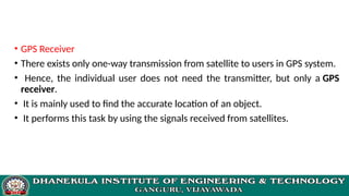 • GPS Receiver
• There exists only one-way transmission from satellite to users in GPS system.
• Hence, the individual user does not need the transmitter, but only a GPS
receiver.
• It is mainly used to find the accurate location of an object.
• It performs this task by using the signals received from satellites.
 