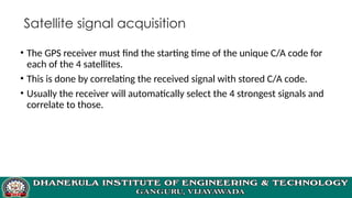 Satellite signal acquisition
• The GPS receiver must find the starting time of the unique C/A code for
each of the 4 satellites.
• This is done by correlating the received signal with stored C/A code.
• Usually the receiver will automatically select the 4 strongest signals and
correlate to those.
 