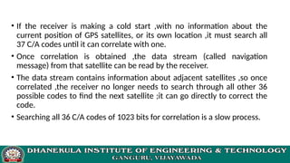 • If the receiver is making a cold start ,with no information about the
current position of GPS satellites, or its own location ,it must search all
37 C/A codes until it can correlate with one.
• Once correlation is obtained ,the data stream (called navigation
message) from that satellite can be read by the receiver.
• The data stream contains information about adjacent satellites ,so once
correlated ,the receiver no longer needs to search through all other 36
possible codes to find the next satellite ;it can go directly to correct the
code.
• Searching all 36 C/A codes of 1023 bits for correlation is a slow process.
 