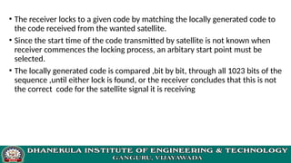 • The receiver locks to a given code by matching the locally generated code to
the code received from the wanted satellite.
• Since the start time of the code transmitted by satellite is not known when
receiver commences the locking process, an arbitary start point must be
selected.
• The locally generated code is compared ,bit by bit, through all 1023 bits of the
sequence ,until either lock is found, or the receiver concludes that this is not
the correct code for the satellite signal it is receiving
 