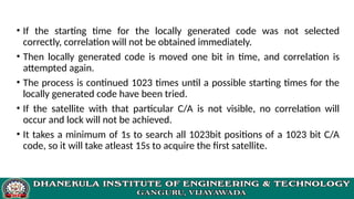 • If the starting time for the locally generated code was not selected
correctly, correlation will not be obtained immediately.
• Then locally generated code is moved one bit in time, and correlation is
attempted again.
• The process is continued 1023 times until a possible starting times for the
locally generated code have been tried.
• If the satellite with that particular C/A is not visible, no correlation will
occur and lock will not be achieved.
• It takes a minimum of 1s to search all 1023bit positions of a 1023 bit C/A
code, so it will take atleast 15s to acquire the first satellite.
 