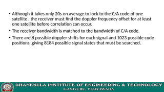 • Although it takes only 20s on average to lock to the C/A code of one
satellite , the receiver must find the doppler frequency offset for at least
one satellite before correlation can occur.
• The receiver bandwidth is matched to the bandwidth of C/A code.
• There are 8 possible doppler shifts for each signal and 1023 possible code
positions ,giving 8184 possible signal states that must be searched.
 
