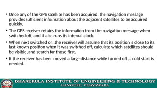• Once any of the GPS satellite has been acquired, the navigation message
provides sufficient information about the adjacent satellites to be acquired
quickly.
• The GPS receiver retains the information from the navigation message when
switched off, and it also runs its internal clock.
• When next switched on ,the receiver will assume that its position is close to its
last known position when it was switched off, calculate which satellites should
be visible ,and search for those first.
• If the receiver has been moved a large distance while turned off ,a cold start is
needed.
 