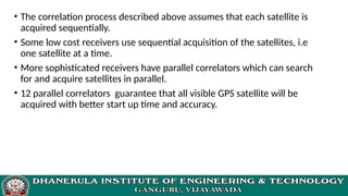 • The correlation process described above assumes that each satellite is
acquired sequentially.
• Some low cost receivers use sequential acquisition of the satellites, i.e
one satellite at a time.
• More sophisticated receivers have parallel correlators which can search
for and acquire satellites in parallel.
• 12 parallel correlators guarantee that all visible GPS satellite will be
acquired with better start up time and accuracy.
 