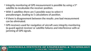 • Integrity monitoring of GPS measurement is possible by using a 5th
satellite to recalculate the receiver position.
• With 5 satellites there are 5 possible ways to select 4
pseudoranges ,leading to 5 calculations of position.
• If there is disagreement between the results ,one bad measurement
can be eliminated.
• GPS receivers used for navigation of aircraft uses integrity monitoring
to guard against receiver or satellite failures and interference with or
jamming of GPS signals.
 