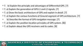 • 7. b) Explain the principle and advantages of Differential GPS. [7]
• 7. a) Explain the generation of GPS L1 and L2 signals. [7]
• 7. a) Draw the basic architecture of GPS and explain in detail. [7]
• 7. a) Explain the various functions of Ground segment of GPS architecture. [7]
• b) Describe the format of GPS navigation message. [7]
• 7. a) Explain the position location principles of GPS system. [8]]
• 7. a) Explain about the GPS receivers and its codes. [8]
 