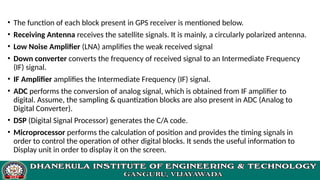 • The function of each block present in GPS receiver is mentioned below.
• Receiving Antenna receives the satellite signals. It is mainly, a circularly polarized antenna.
• Low Noise Amplifier (LNA) amplifies the weak received signal
• Down converter converts the frequency of received signal to an Intermediate Frequency
(IF) signal.
• IF Amplifier amplifies the Intermediate Frequency (IF) signal.
• ADC performs the conversion of analog signal, which is obtained from IF amplifier to
digital. Assume, the sampling & quantization blocks are also present in ADC (Analog to
Digital Converter).
• DSP (Digital Signal Processor) generates the C/A code.
• Microprocessor performs the calculation of position and provides the timing signals in
order to control the operation of other digital blocks. It sends the useful information to
Display unit in order to display it on the screen.
 
