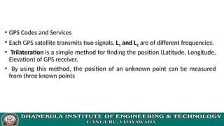 • GPS Codes and Services
• Each GPS satellite transmits two signals, L1 and L2 are of different frequencies.
• Trilateration is a simple method for finding the position (Latitude, Longitude,
Elevation) of GPS receiver.
• By using this method, the position of an unknown point can be measured
from three known points
 