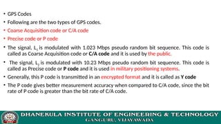 • GPS Codes
• Following are the two types of GPS codes.
• Coarse Acquisition code or C/A code
• Precise code or P code
• The signal, L1 is modulated with 1.023 Mbps pseudo random bit sequence. This code is
called as Coarse Acquisition code or C/A code and it is used by the public.
• The signal, L2 is modulated with 10.23 Mbps pseudo random bit sequence. This code is
called as Precise code or P code and it is used in military positioning systems.
• Generally, this P code is transmitted in an encrypted format and it is called as Y code
• The P code gives better measurement accuracy when compared to C/A code, since the bit
rate of P code is greater than the bit rate of C/A code.
 