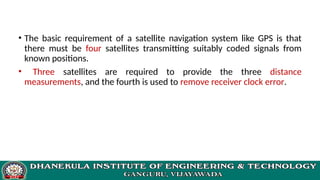 • The basic requirement of a satellite navigation system like GPS is that
there must be four satellites transmitting suitably coded signals from
known positions.
• Three satellites are required to provide the three distance
measurements, and the fourth is used to remove receiver clock error.
 