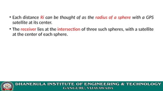 • Each distance Ri can be thought of as the radius of a sphere with a GPS
satellite at its center.
• The receiver lies at the intersection of three such spheres, with a satellite
at the center of each sphere.
 