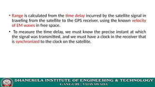 • Range is calculated from the time delay incurred by the satellite signal in
traveling from the satellite to the GPS receiver, using the known velocity
of EM waves in free space.
• To measure the time delay, we must know the precise instant at which
the signal was transmitted, and we must have a clock in the receiver that
is synchronized to the clock on the satellite.
 