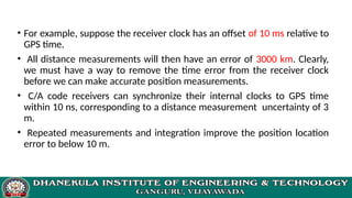 • For example, suppose the receiver clock has an offset of 10 ms relative to
GPS time.
• All distance measurements will then have an error of 3000 km. Clearly,
we must have a way to remove the time error from the receiver clock
before we can make accurate position measurements.
• C/A code receivers can synchronize their internal clocks to GPS time
within 10 ns, corresponding to a distance measurement uncertainty of 3
m.
• Repeated measurements and integration improve the position location
error to below 10 m.
 