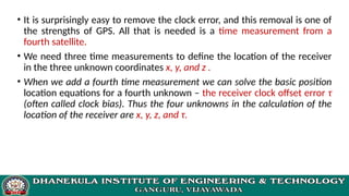 • It is surprisingly easy to remove the clock error, and this removal is one of
the strengths of GPS. All that is needed is a time measurement from a
fourth satellite.
• We need three time measurements to define the location of the receiver
in the three unknown coordinates x, y, and z .
• When we add a fourth time measurement we can solve the basic position
location equations for a fourth unknown – the receiver clock offset error τ
(often called clock bias). Thus the four unknowns in the calculation of the
location of the receiver are x, y, z, and τ.
 