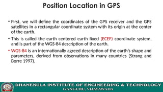 Position Location in GPS
• First, we will define the coordinates of the GPS receiver and the GPS
satellites in a rectangular coordinate system with its origin at the center
of the earth.
• This is called the earth centered earth fixed (ECEF) coordinate system,
and is part of the WGS-84 description of the earth.
• WGS-84 is an internationally agreed description of the earth’s shape and
parameters, derived from observations in many countries (Strang and
Borre 1997).
 