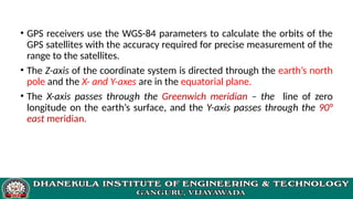 • GPS receivers use the WGS-84 parameters to calculate the orbits of the
GPS satellites with the accuracy required for precise measurement of the
range to the satellites.
• The Z-axis of the coordinate system is directed through the earth’s north
pole and the X- and Y-axes are in the equatorial plane.
• The X-axis passes through the Greenwich meridian – the line of zero
longitude on the earth’s surface, and the Y-axis passes through the 90°
east meridian.
 