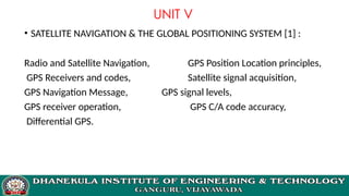 UNIT V
• SATELLITE NAVIGATION & THE GLOBAL POSITIONING SYSTEM [1] :
Radio and Satellite Navigation, GPS Position Location principles,
GPS Receivers and codes, Satellite signal acquisition,
GPS Navigation Message, GPS signal levels,
GPS receiver operation, GPS C/A code accuracy,
Differential GPS.
 