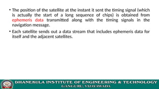 • The position of the satellite at the instant it sent the timing signal (which
is actually the start of a long sequence of chips) is obtained from
ephemeris data transmitted along with the timing signals in the
navigation message.
• Each satellite sends out a data stream that includes ephemeris data for
itself and the adjacent satellites.
 