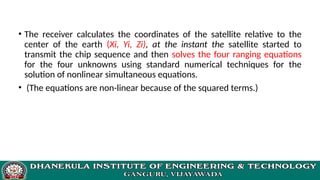 • The receiver calculates the coordinates of the satellite relative to the
center of the earth (Xi, Yi, Zi), at the instant the satellite started to
transmit the chip sequence and then solves the four ranging equations
for the four unknowns using standard numerical techniques for the
solution of nonlinear simultaneous equations.
• (The equations are non-linear because of the squared terms.)
 