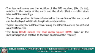 • The four unknowns are the location of the GPS receiver, (Ux, Uy, Uz),
relative to the center of the earth and the clock offset τ – called clock
bias in GPS terminology.
• The receiver position is then referenced to the surface of the earth, and
can be displayed in latitude, longitude, and elevation.
• Typical accuracy for a GPS receiver using the GPS C/A code is 5m defined
as a 2DRMS error.
• The term DRMS means the root mean square (RMS) error of the
measured position relative to the true position of the receiver.
 