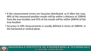 • If the measurement errors are Gaussian distributed, as if often the case,
68% of the measured position results will be within a distance of 1DRMS
from the true location and 95% of the results will be within 2DRMS of the
true location.
• Accuracy in GPS measurements is usually defined in terms of 2DRMS, in
the horizontal or vertical plane.
 
