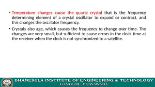 • Temperature changes cause the quartz crystal that is the frequency
determining element of a crystal oscillator to expand or contract, and
this changes the oscillator frequency.
• Crystals also age, which causes the frequency to change over time. The
changes are very small, but sufficient to cause errors in the clock time at
the receiver when the clock is not synchronized to a satellite.
 