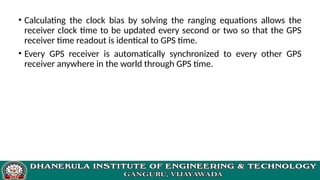 • Calculating the clock bias by solving the ranging equations allows the
receiver clock time to be updated every second or two so that the GPS
receiver time readout is identical to GPS time.
• Every GPS receiver is automatically synchronized to every other GPS
receiver anywhere in the world through GPS time.
 
