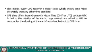 • This makes every GPS receiver a super clock which knows time more
accurately than any other time standard.
• GPS time differs from Greenwich Mean Time (GMT or UTC) because UTC
is tied to the rotation of the earth. Leap seconds are added to UTC to
account for the slowing of the earth’s rotation, but not to GPS time.
 