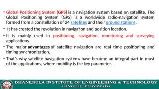 • Global Positioning System (GPS) is a navigation system based on satellite. The
Global Positioning System (GPS) is a worldwide radio-navigation system
formed from a constellation of 24 satellites and their ground stations.
• It has created the revolution in navigation and position location.
• It is mainly used in positioning, navigation, monitoring and surveying
applications.
• The major advantages of satellite navigation are real time positioning and
timing synchronization.
• That’s why satellite navigation systems have become an integral part in most
of the applications, where mobility is the key parameter.
 
