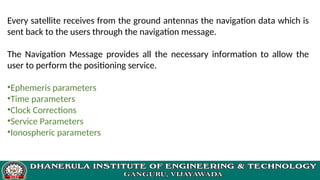 Every satellite receives from the ground antennas the navigation data which is
sent back to the users through the navigation message.
The Navigation Message provides all the necessary information to allow the
user to perform the positioning service.
•Ephemeris parameters
•Time parameters
•Clock Corrections
•Service Parameters
•Ionospheric parameters
 